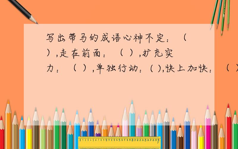 写出带马的成语心神不定：（ ）,走在前面：（ ）,扩充实力：（ ）,单独行动：( ),快上加快：（ ）地势平坦：（ ）