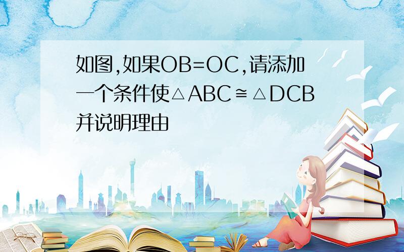 如图,如果OB=OC,请添加一个条件使△ABC≌△DCB并说明理由