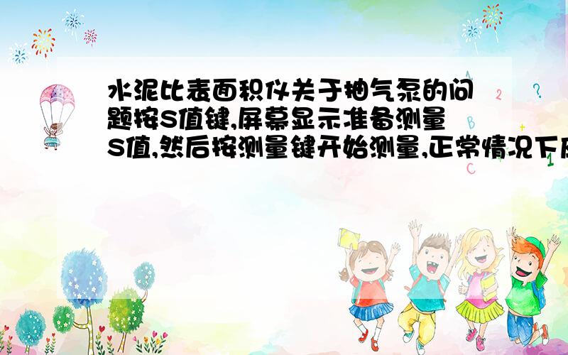 水泥比表面积仪关于抽气泵的问题按S值键,屏幕显示准备测量S值,然后按测量键开始测量,正常情况下应该是从按下测量键的时候抽气泵就开始抽气,U型管中的液面开始上升.但是我现在的这个