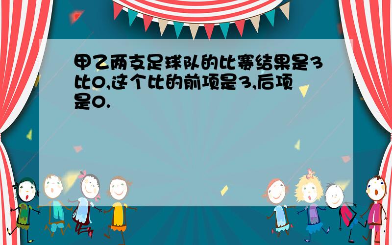 甲乙两支足球队的比赛结果是3比0,这个比的前项是3,后项是0.