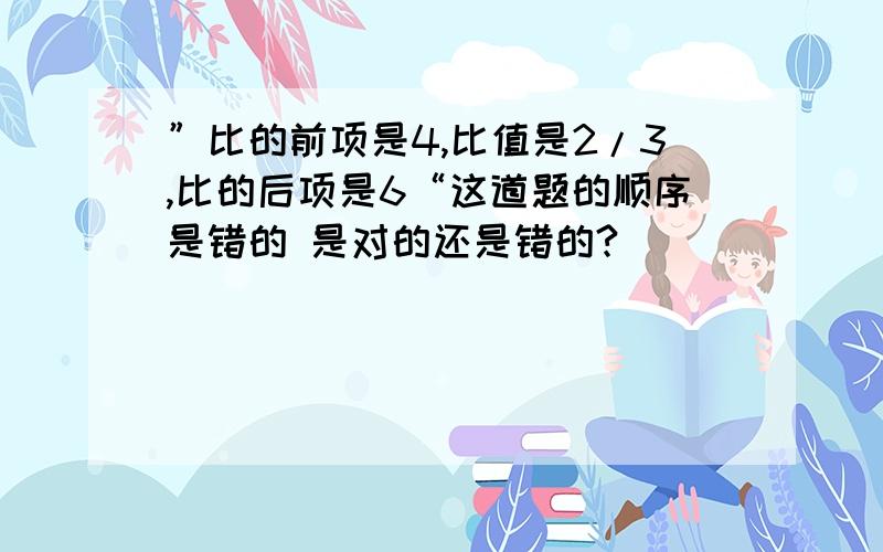 ”比的前项是4,比值是2/3,比的后项是6“这道题的顺序是错的 是对的还是错的?