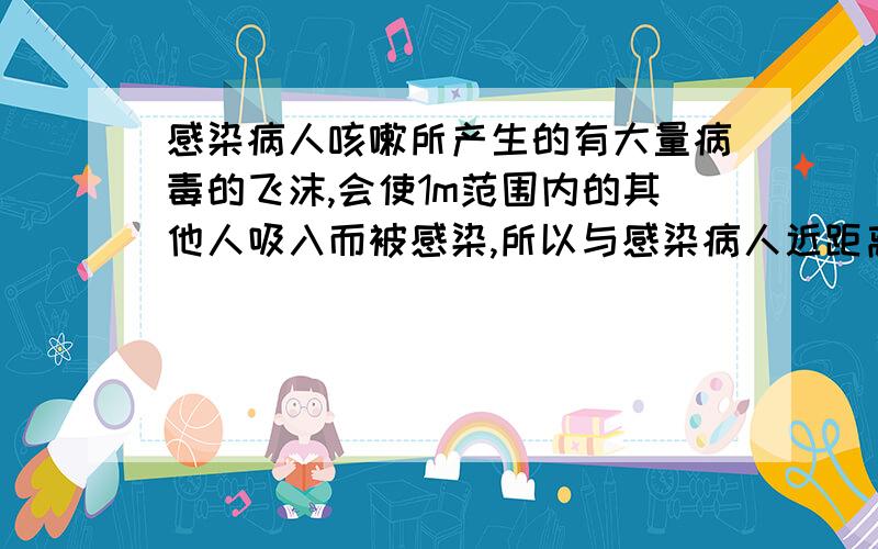 感染病人咳嗽所产生的有大量病毒的飞沫,会使1m范围内的其他人吸入而被感染,所以与感染病人近距离接触须带口罩.一粒飞沫的直径约为1×10-6～5×10-6m（分子直径约为1×10-9m）,由此可判断飞