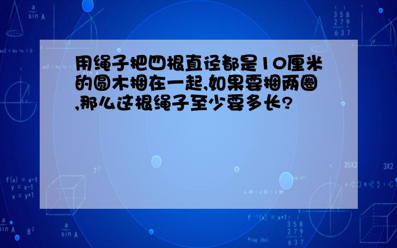 用绳子把四根直径都是10厘米的圆木捆在一起,如果要捆两圈,那么这根绳子至少要多长?