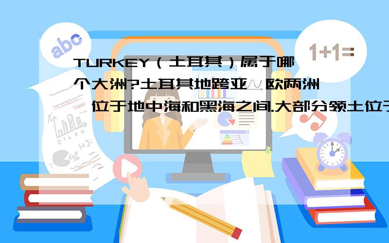 TURKEY（土耳其）属于哪个大洲?土耳其地跨亚、欧两洲,位于地中海和黑海之间.大部分领土位于亚洲的小亚细亚半岛,欧洲部分位于巴尔干半岛东南部,全国总面积为780576平方公里．土耳其虽然