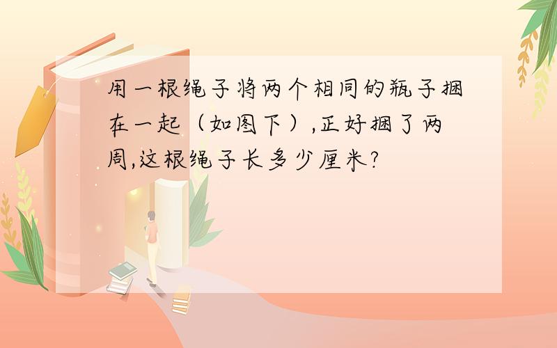 用一根绳子将两个相同的瓶子捆在一起（如图下）,正好捆了两周,这根绳子长多少厘米?