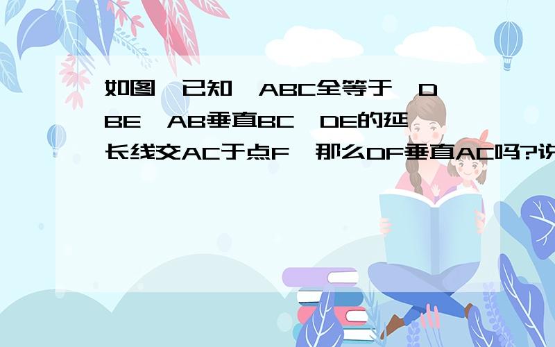 如图,已知△ABC全等于△DBE,AB垂直BC,DE的延长线交AC于点F,那么DF垂直AC吗?说明理由.请说出每一个步骤后面的理由！如:(xxxxx)