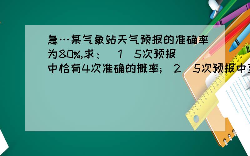 急…某气象站天气预报的准确率为80%,求：（1）5次预报中恰有4次准确的概率;（2）5次预报中至少有4次准确的概率.