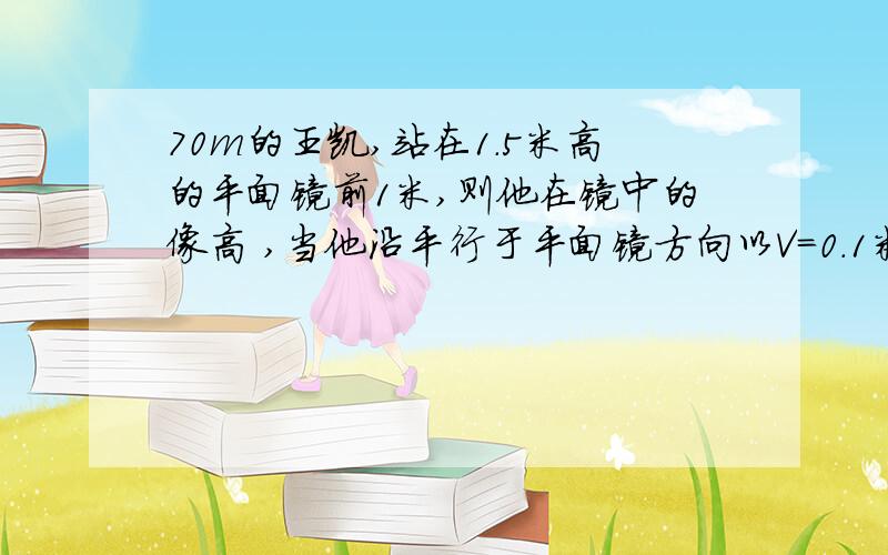 70m的王凯,站在1.5米高的平面镜前1米,则他在镜中的像高 ,当他沿平行于平面镜方向以V=0.1米每秒移动时,镜中像与他本人距离为 米