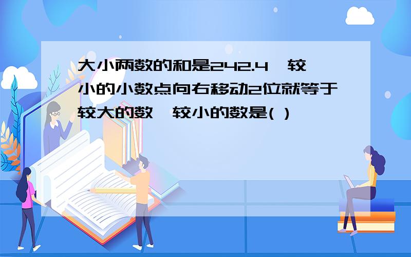 大小两数的和是242.4,较小的小数点向右移动2位就等于较大的数,较小的数是( )