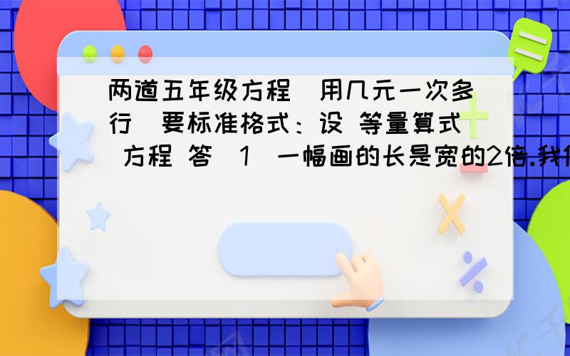 两道五年级方程（用几元一次多行）要标准格式：设 等量算式 方程 答（1）一幅画的长是宽的2倍.我做画框用了1.8米的木条.问：这幅画的长、宽、面积分别是多少?（2）长颈鹿的高度既是鹿