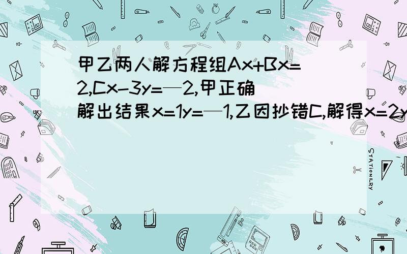 甲乙两人解方程组Ax+Bx=2,Cx-3y=—2,甲正确解出结果x=1y=—1,乙因抄错C,解得x=2y=—6,求A、B、C的值