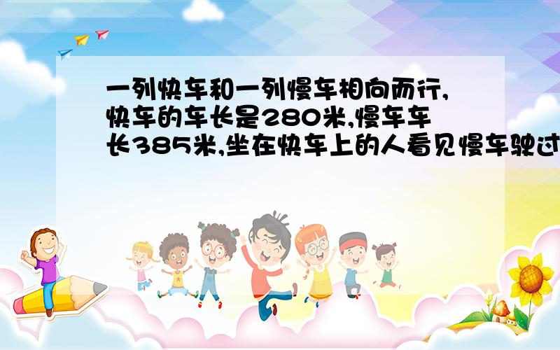 一列快车和一列慢车相向而行,快车的车长是280米,慢车车长385米,坐在快车上的人看见慢车驶过的时间11秒那么坐在慢车上的人看见快车驶过的时间是多少秒?（不要用方程）