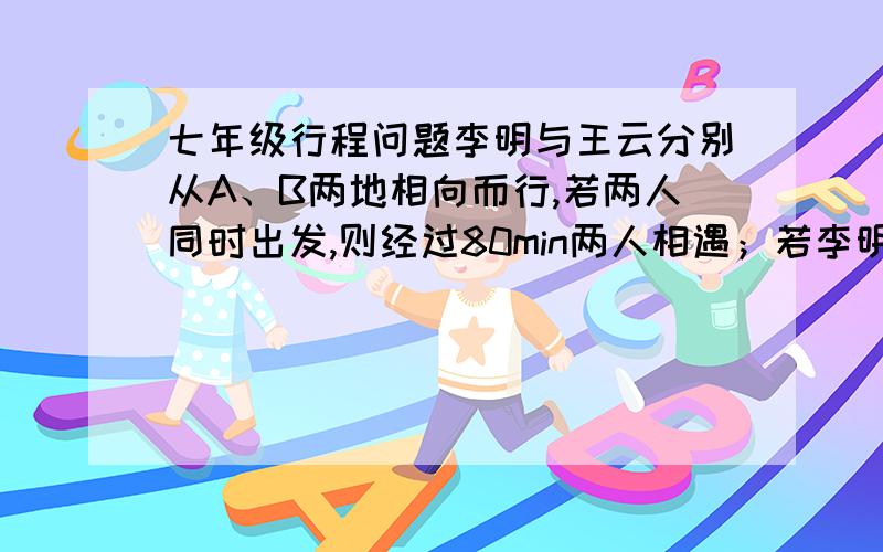 七年级行程问题李明与王云分别从A、B两地相向而行,若两人同时出发,则经过80min两人相遇；若李明出发后王云再出发,则经过40min两人相遇,问李明和王云单独走完AB全程各需要多少小时?列方程