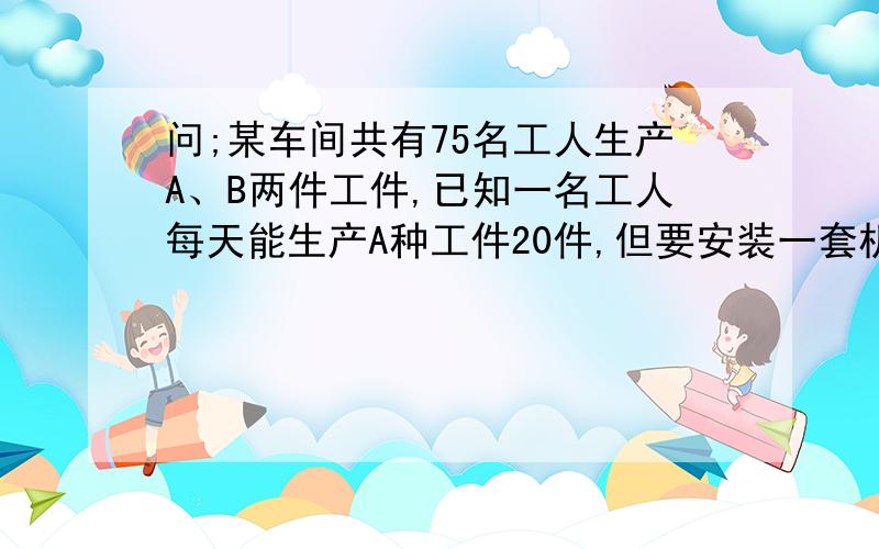 问;某车间共有75名工人生产A、B两件工件,已知一名工人每天能生产A种工件20件,但要安装一套机械时,同时需A种工件1件,B种工件2件,才能配套,车间如何配套?