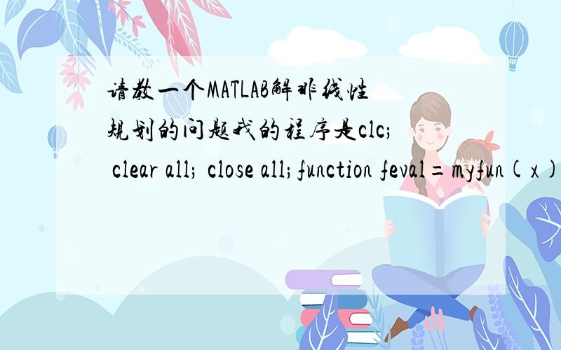 请教一个MATLAB解非线性规划的问题我的程序是clc; clear all; close all;function feval=myfun(x)feval=x(1)^2+x(2)^2;fuction [c,ceq]=cons_fun(x)c(1)=x(1)^2+x(2)^2-5;ceq=[];A=[];b=[];Aeq=[1,2];beq=[4];lb=[0 0];ub=[];x0=[0;0];options=optims