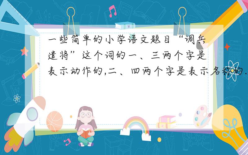 一些简单的小学语文题目“调兵遣将”这个词的一、三两个字是表示动作的,二、四两个字是表示名称的.请再写出两个这样的词语：（     ）  （     ）“阳奉阴违”这个词的一、三两个字意