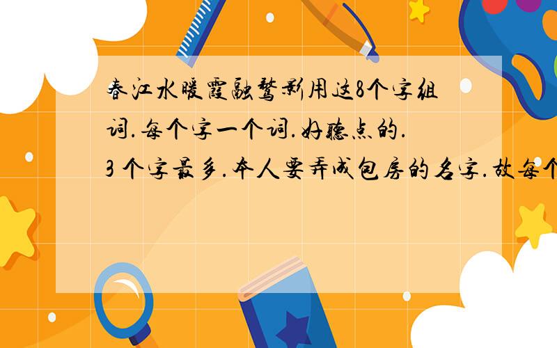 春江水暖霞融鹜影用这8个字组词.每个字一个词.好听点的.3 个字最多.本人要弄成包房的名字.故每个名字后都得加个间字.例如：水.水云间...算间字不得超过4字