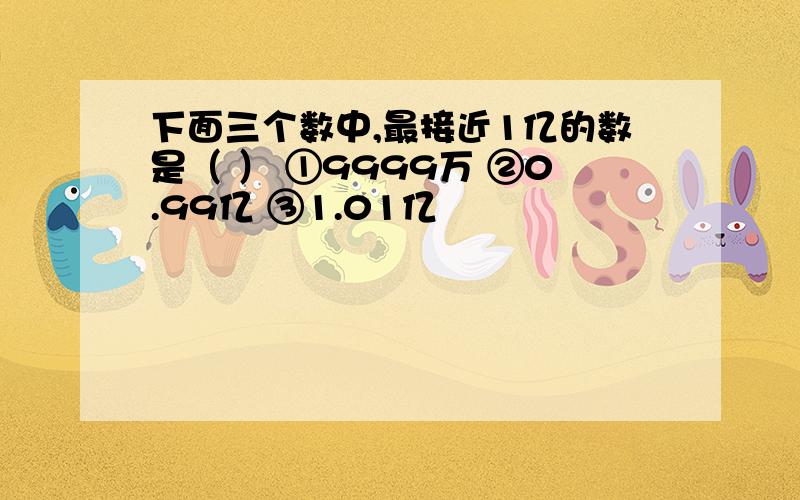 下面三个数中,最接近1亿的数是（ ） ①9999万 ②0.99亿 ③1.01亿