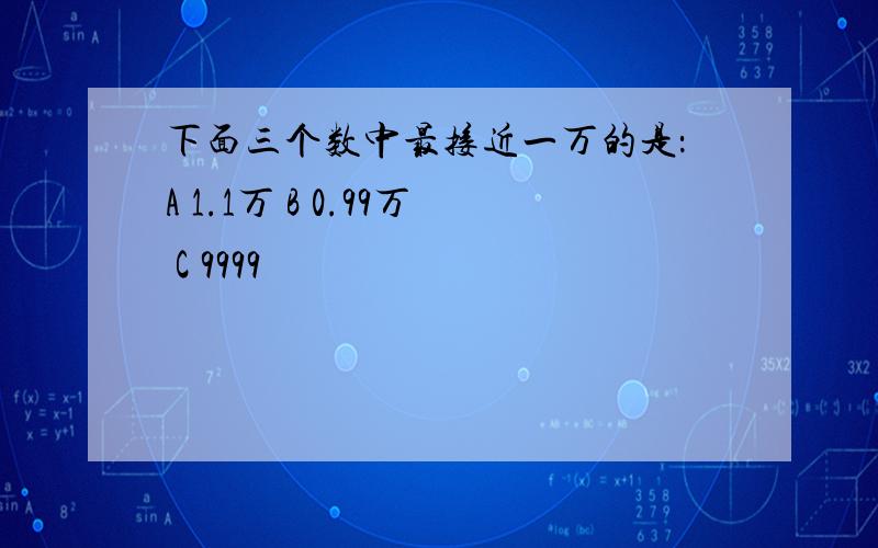 下面三个数中最接近一万的是：A 1.1万 B 0.99万 C 9999