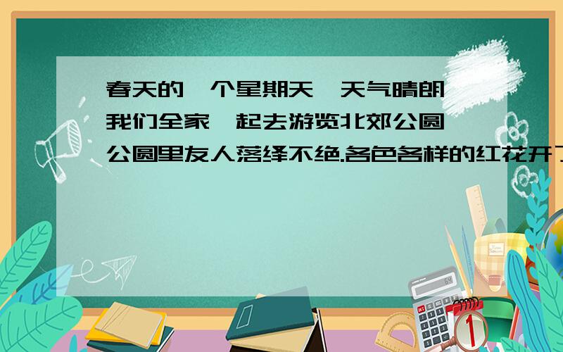 春天的一个星期天,天气晴朗,我们全家一起去游览北郊公圆,公圆里友人落绎不绝.各色各样的红花开了,有玫瑰花、一串红、腊梅花……看到这郁郁葱葱的景象,忍不住说：多么诱人的春色啊!