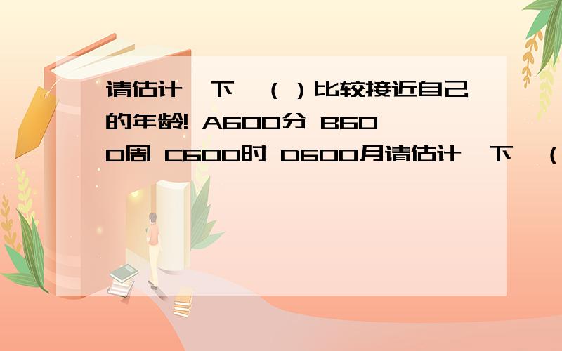 请估计一下,（）比较接近自己的年龄! A600分 B600周 C600时 D600月请估计一下,（）比较接近自己的年龄!A600分B600周C600时D600月