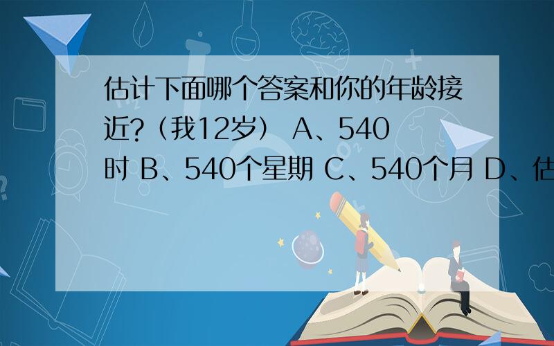 估计下面哪个答案和你的年龄接近?（我12岁） A、540时 B、540个星期 C、540个月 D、估计下面哪个答案和你的年龄接近?（我12岁）A、540时 B、540个星期 C、540个月 D、540秒