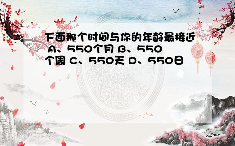 下面那个时间与你的年龄最接近 A、550个月 B、550个周 C、550天 D、550日