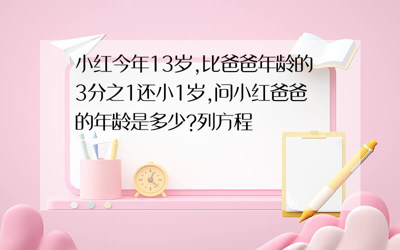 小红今年13岁,比爸爸年龄的3分之1还小1岁,问小红爸爸的年龄是多少?列方程