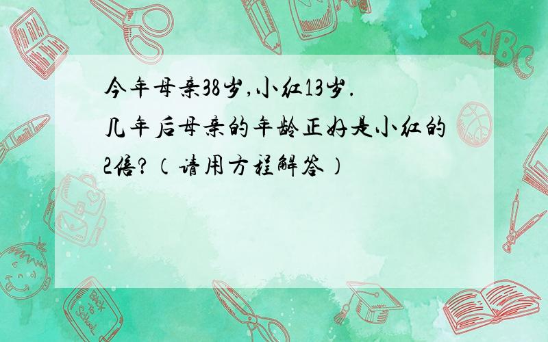 今年母亲38岁,小红13岁.几年后母亲的年龄正好是小红的2倍?（请用方程解答）