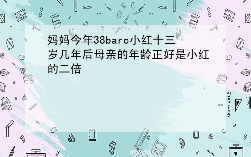 妈妈今年38barc小红十三岁几年后母亲的年龄正好是小红的二倍