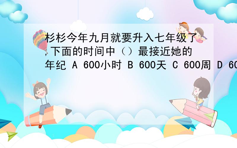 杉杉今年九月就要升入七年级了,下面的时间中（）最接近她的年纪 A 600小时 B 600天 C 600周 D 600个月