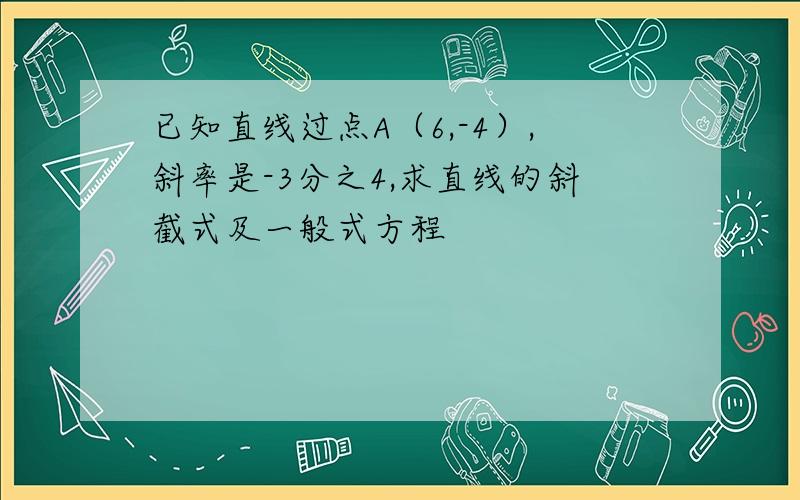 已知直线过点A（6,-4）,斜率是-3分之4,求直线的斜截式及一般式方程