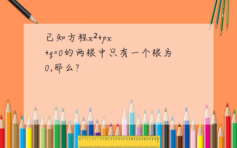 已知方程x²+px+q=0的两根中只有一个根为0,那么?