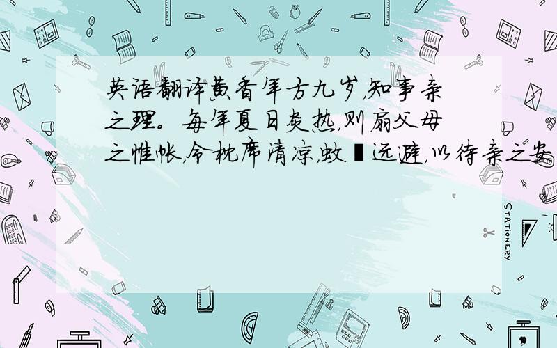 英语翻译黄香年方九岁，知事亲之理。每年夏日炎热，则扇父母之帷帐，令枕席清凉，蚊蚋远避，以待亲之安寝,至于冬日严寒，则以身暖其亲之衾，以待亲之暖卧。