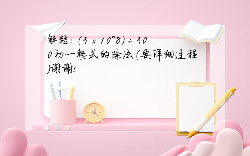 解题：（3×10^8）÷300初一整式的除法（要详细过程）谢谢!