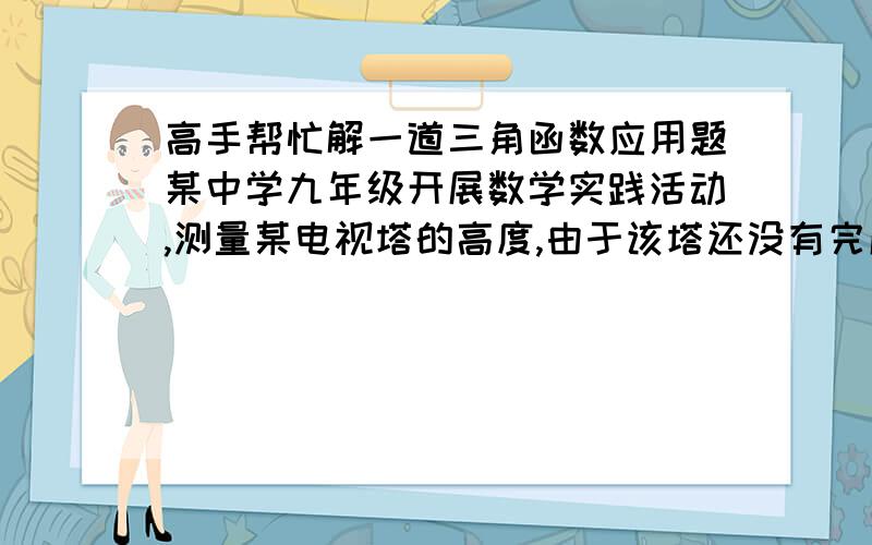 高手帮忙解一道三角函数应用题某中学九年级开展数学实践活动,测量某电视塔的高度,由于该塔还没有完成内外装修而周围障碍物密集,于是在它不远处开阔地带的C处测得电视塔顶点A的仰角