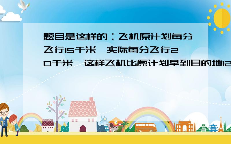 题目是这样的：飞机原计划每分飞行15千米,实际每分飞行20千米,这样飞机比原计划早到目的地12分.飞机距目的地多少千米?不能用方程式来解答谢谢.刚才忘记了唉!