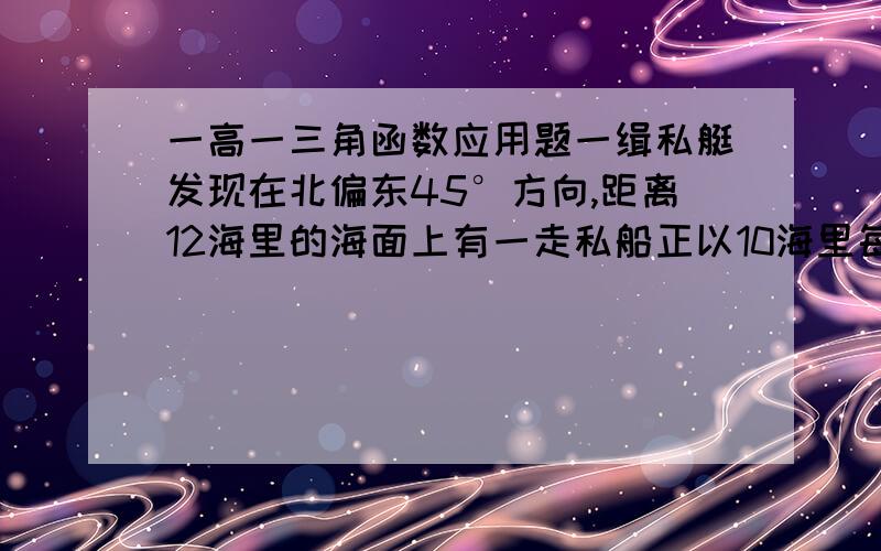 一高一三角函数应用题一缉私艇发现在北偏东45°方向,距离12海里的海面上有一走私船正以10海里每小时的速度沿东偏南15°方向逃窜.缉私艇的速度为14海里每小时,若要在最短的时间内追上该