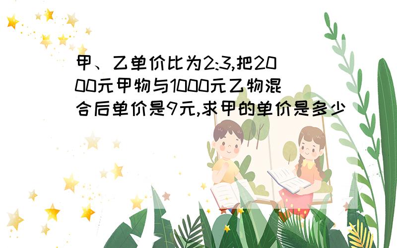 甲、乙单价比为2:3,把2000元甲物与1000元乙物混合后单价是9元,求甲的单价是多少