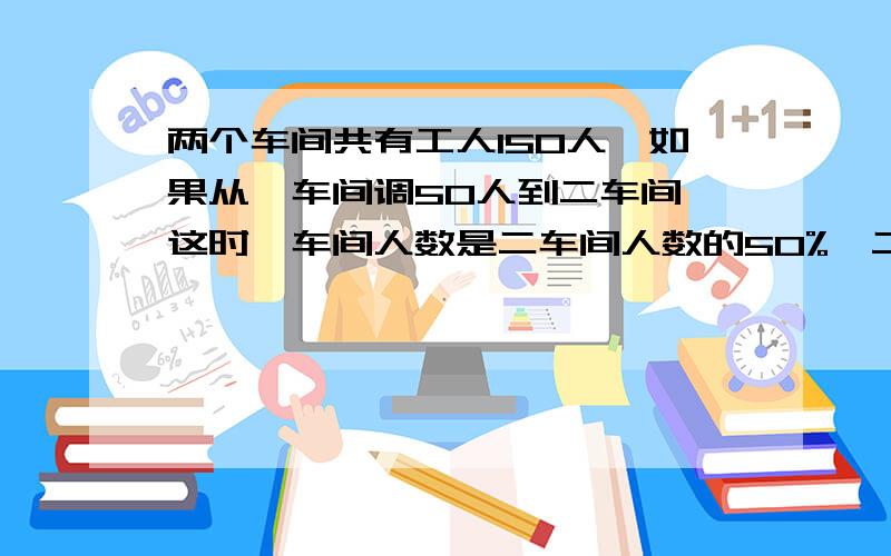 两个车间共有工人150人,如果从一车间调50人到二车间,这时一车间人数是二车间人数的50%,二车间原来有多