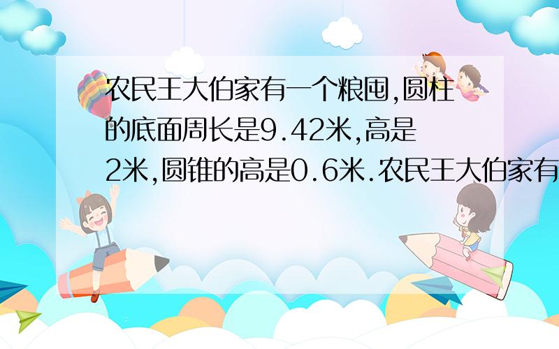 农民王大伯家有一个粮囤,圆柱的底面周长是9.42米,高是2米,圆锥的高是0.6米.农民王大伯家有一个圆柱粮囤,圆柱的底面周长是9.42米,高是2米,圆锥的高是0.6米.求这个粮囤的体积是多少立方米?