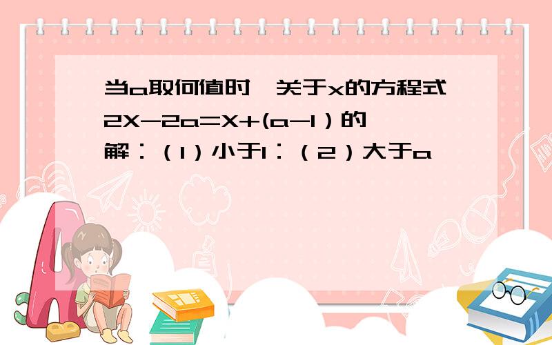 当a取何值时,关于x的方程式2X-2a=X+(a-1）的解：（1）小于1：（2）大于a