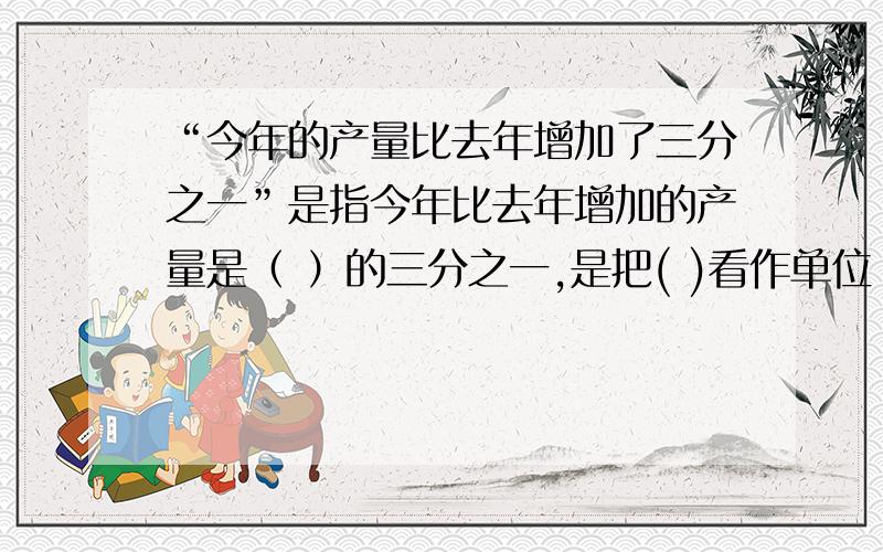 “今年的产量比去年增加了三分之一”是指今年比去年增加的产量是（ ）的三分之一,是把( )看作单位“1’