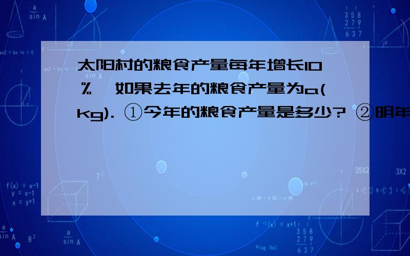 太阳村的粮食产量每年增长10％,如果去年的粮食产量为a(kg). ①今年的粮食产量是多少? ②明年的粮食产太阳村的粮食产量每年增长10％,如果去年的粮食产量为a(kg).①今年的粮食产量是多少?②