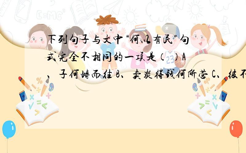 下列句子与文中“何以有民”句式完全不相同的一项是（ ）A、子何恃而往 B、卖炭得钱何所营 C、彼不我恩也 D、如之何其使斯民饥而死也请简单写明原因 谢