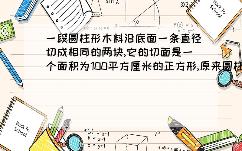 一段圆柱形木料沿底面一条直径切成相同的两块,它的切面是一个面积为100平方厘米的正方形,原来圆柱的体积