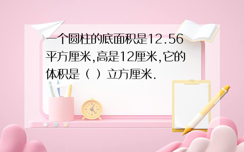 一个圆柱的底面积是12.56平方厘米,高是12厘米,它的体积是（ ）立方厘米.