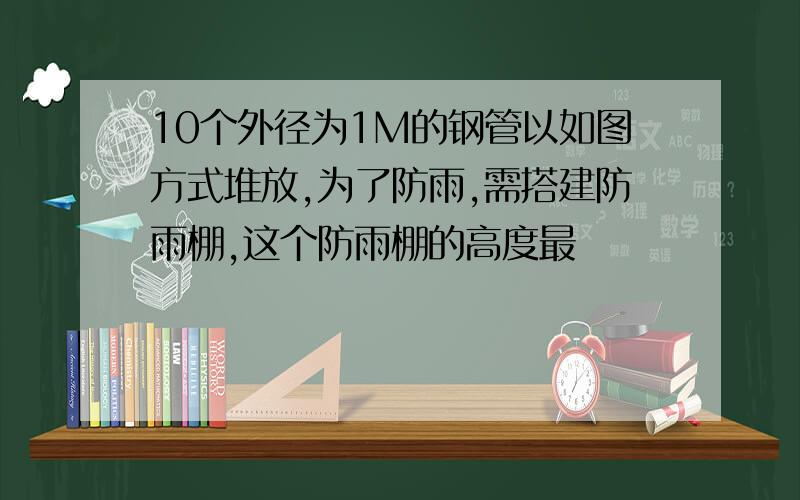 10个外径为1M的钢管以如图方式堆放,为了防雨,需搭建防雨棚,这个防雨棚的高度最