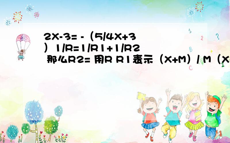 2X-3= -（5/4X+3）1/R=1/R1+1/R2 那么R2= 用R R1表示（X+M）/ M（X-1）=-4/5 X=-1/5 M= X+1/X=3 X的平方+1/（X的平方）=