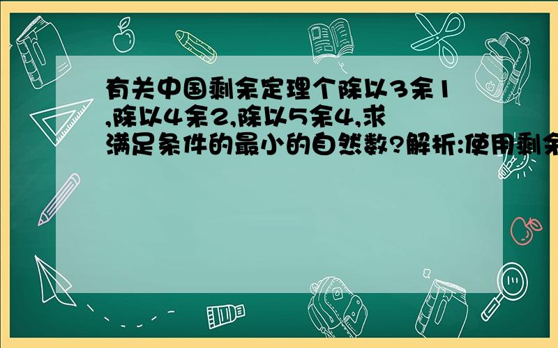 有关中国剩余定理个除以3余1,除以4余2,除以5余4,求满足条件的最小的自然数?解析:使用剩余定理的解法是：第一个数:能同时被3和4整除,但除以5余4,即12×2=24第二个数:能同时被4和5整除,但除以3